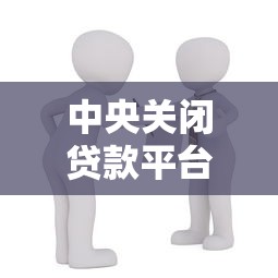 中央关闭贷款平台：对借贷市场的影响与用户应对指南