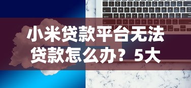 小米贷款平台无法贷款怎么办？5大原因及解决办法全解析