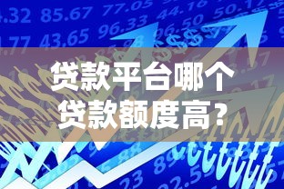 贷款平台哪个贷款额度高？2023年正规高额度平台推荐