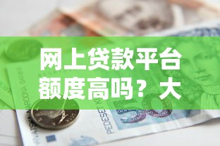 网上贷款平台额度高吗？大额借款申请条件及注意事项