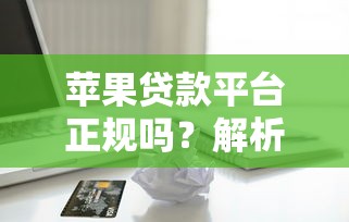 苹果贷款平台正规吗？解析资质、利息与安全避坑指南
