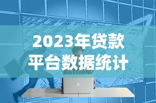 2023年贷款平台数据统计与行业趋势深度解析