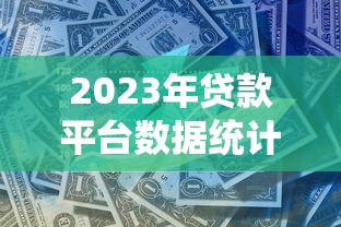 2023年贷款平台数据统计与行业趋势深度解析