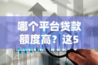 哪个平台贷款额度高？这5家靠谱渠道额度对比