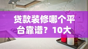 贷款装修哪个平台靠谱？10大正规渠道优缺点对比