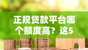 正规贷款平台哪个额度高？这5类渠道更容易借到钱