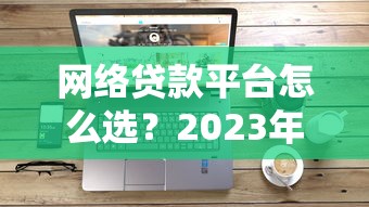 网络贷款平台怎么选？2023年主流网贷产品深度解析