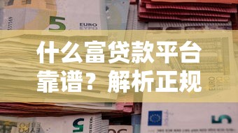 什么富贷款平台靠谱？解析正规贷款渠道及申请技巧