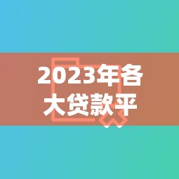 2023年各大贷款平台对比：正规靠谱平台选择指南