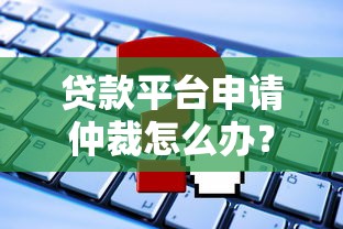 贷款平台申请仲裁怎么办？这些应对方法必须了解