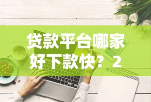 贷款平台哪家好下款快？2023正规靠谱平台推荐攻略