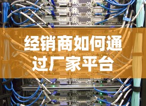 经销商如何通过厂家平台贷款解决资金难题？5大核心要点解析