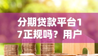分期贷款平台17正规吗？用户真实评测与避坑指南