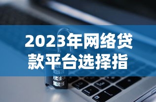 2023年网络贷款平台选择指南：安全、利率、资质全解析