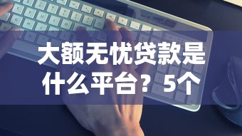 大额无忧贷款是什么平台？5个真实平台特点解析