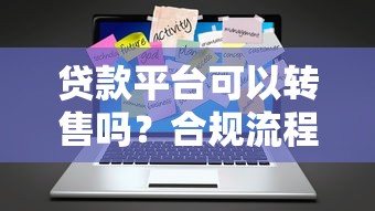 贷款平台可以转售吗？合规流程与注意事项全解析