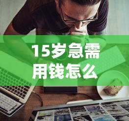 15岁急需用钱怎么办？家长陪同下的正规借贷渠道解析