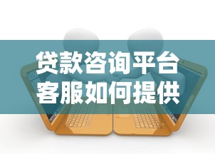 贷款咨询平台客服如何提供专业服务？解析高效沟通与问题解决