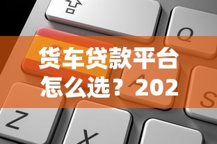货车贷款平台怎么选?2023申请攻略及低利率平台推荐 货车贷款平台怎么选?2023申请攻略及低利率平台推荐