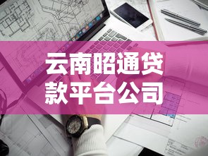 云南昭通贷款平台公司哪家靠谱？2023年正规贷款渠道推荐及避坑指南
