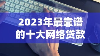 2023年最靠谱的十大网络贷款平台推荐：正规低息、快速到账