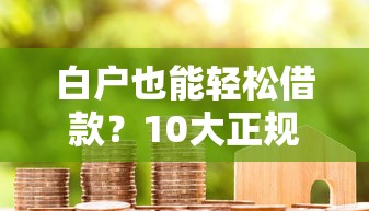 白户也能轻松借款？10大正规贷款平台推荐及申请攻略