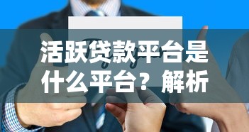 活跃贷款平台是什么平台？解析主流借贷平台特点与选择技巧