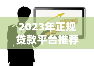 2023年正规贷款平台推荐名单：靠谱渠道一网打尽