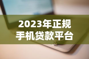2023年正规手机贷款平台推荐：安全快速借款攻略
