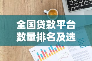全国贷款平台数量排名及选择指南（附最新数据）