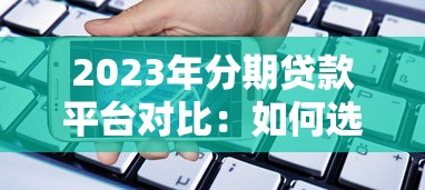 2023年分期贷款平台对比：如何选择最适合你的借贷渠道