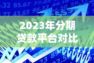 2023年分期贷款平台对比：如何选择最适合你的借贷渠道