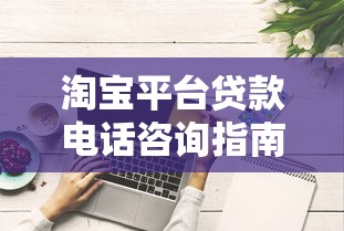 淘宝平台贷款电话咨询指南：正规申请流程与防骗技巧