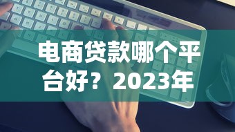 电商贷款哪个平台好？2023年靠谱平台推荐及申请攻略