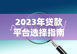 2023年贷款平台选择指南：正规渠道对比与避坑技巧