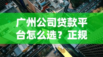 广州公司贷款平台怎么选？正规渠道、利率对比及避坑指南