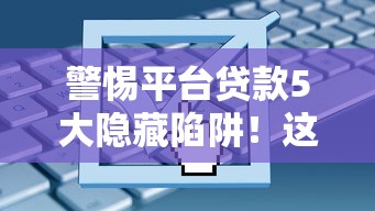 警惕平台贷款5大隐藏陷阱！这些坑千万别踩