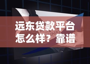 远东贷款平台怎么样？靠谱吗？全面解析贷款产品及申请攻略
