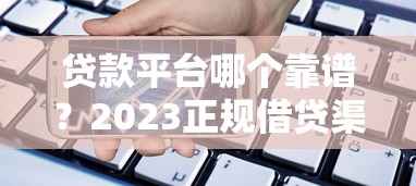 贷款平台哪个靠谱？2023正规借贷渠道推荐及使用指南