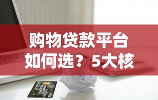 购物贷款平台如何选？5大核心要点帮你避坑省钱