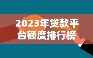 2023年贷款平台额度排行榜：谁家能借更多钱？