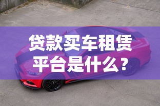 贷款买车租赁平台是什么？如何选择靠谱的购车融资渠道