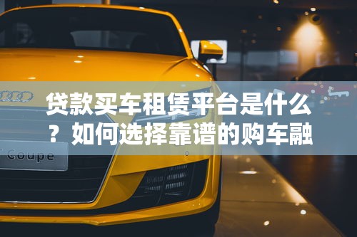 贷款买车租赁平台是什么？如何选择靠谱的购车融资渠道
