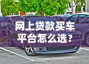 网上贷款买车平台怎么选?2023年最新贷款购车攻略 网上贷款买车平台怎么选?2023年最新贷款购车攻略