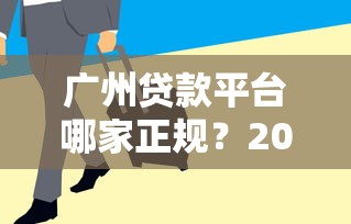 广州贷款平台哪家正规？2023年最新贷款渠道指南