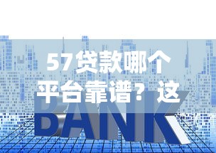 57贷款哪个平台靠谱?这10个正规渠道资质、利率、额度对比 57贷款哪个平台靠谱?这10个正规渠道资质、利率、额度对比