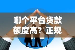 哪个平台贷款额度高？正规大平台推荐及避坑指南
