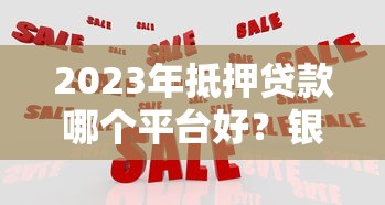2023年抵押贷款哪个平台好？银行、机构、网贷对比分析
