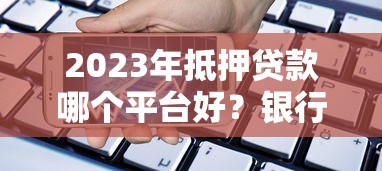 2023年抵押贷款哪个平台好？银行、机构、网贷对比分析