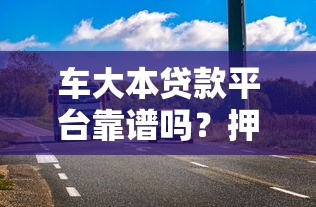 车大本贷款平台靠谱吗？押车贷款流程、风险全解析